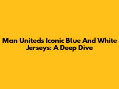 Man United's Iconic Blue And White Jerseys: A Deep Dive