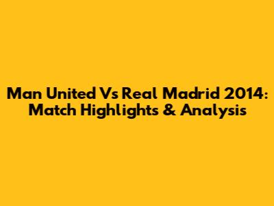 Man United Vs Real Madrid 2014: Match Highlights & Analysis