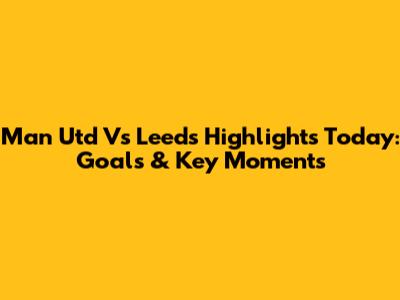 Man Utd Vs Leeds Highlights Today: Goals & Key Moments