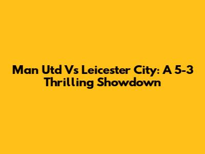 Man Utd Vs Leicester City: A 5-3 Thrilling Showdown