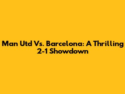 Man Utd Vs. Barcelona: A Thrilling 2-1 Showdown