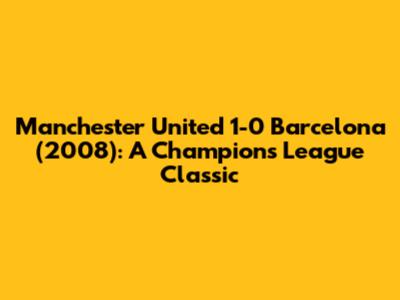 Manchester United 1-0 Barcelona (2008): A Champions League Classic