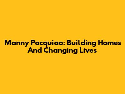Manny Pacquiao: Building Homes And Changing Lives