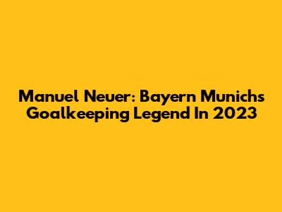 Manuel Neuer: Bayern Munich's Goalkeeping Legend In 2023