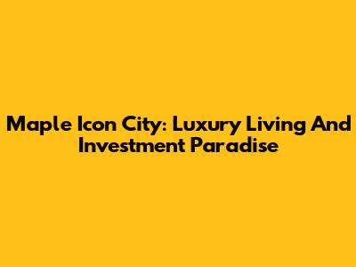 Maple Icon City: Luxury Living And Investment Paradise