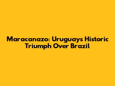 Maracanazo: Uruguay's Historic Triumph Over Brazil