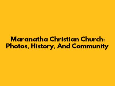 Maranatha Christian Church: Photos, History, And Community
