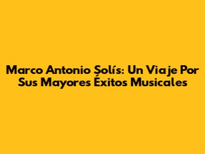 Marco Antonio Solís: Un Viaje Por Sus Mayores Éxitos Musicales