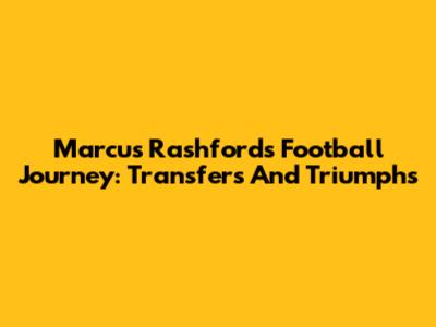 Marcus Rashford's Football Journey: Transfers And Triumphs
