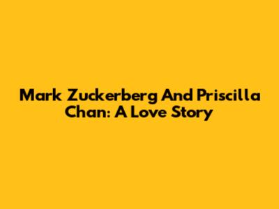 Mark Zuckerberg And Priscilla Chan: A Love Story