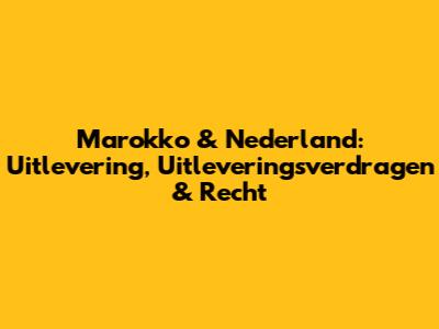 Marokko & Nederland: Uitlevering, Uitleveringsverdragen & Recht