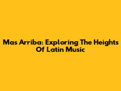 Mas Arriba: Exploring The Heights Of Latin Music