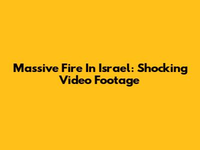 Massive Fire In Israel: Shocking Video Footage