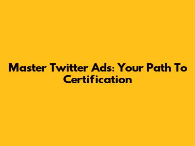 Master Twitter Ads: Your Path To Certification