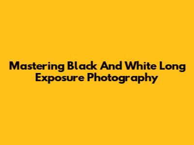 Mastering Black And White Long Exposure Photography