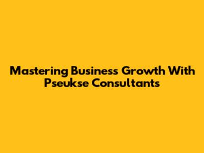 Mastering Business Growth With Pseukse Consultants