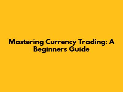 Mastering Currency Trading: A Beginner's Guide