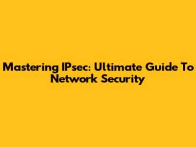 Mastering IPsec: Ultimate Guide To Network Security