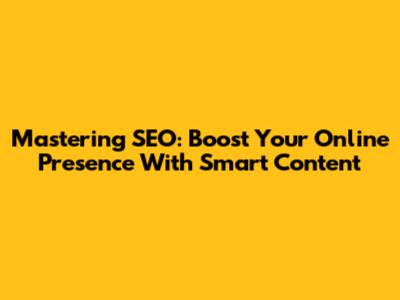 Mastering SEO: Boost Your Online Presence With Smart Content