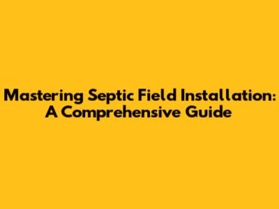 Mastering Septic Field Installation: A Comprehensive Guide