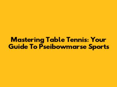 Mastering Table Tennis: Your Guide To Pseibowmarse Sports
