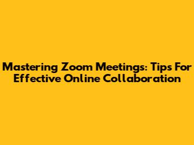 Mastering Zoom Meetings: Tips For Effective Online Collaboration