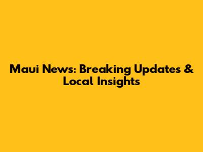 Maui News: Breaking Updates & Local Insights