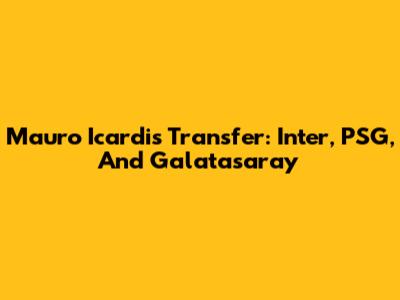 Mauro Icardi's Transfer: Inter, PSG, And Galatasaray