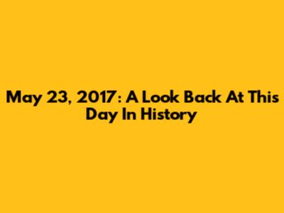 May 23, 2017: A Look Back At This Day In History