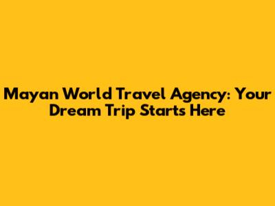 Mayan World Travel Agency: Your Dream Trip Starts Here