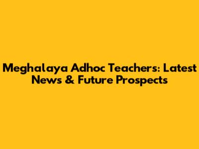 Meghalaya Adhoc Teachers: Latest News & Future Prospects