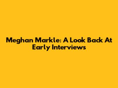Meghan Markle: A Look Back At Early Interviews