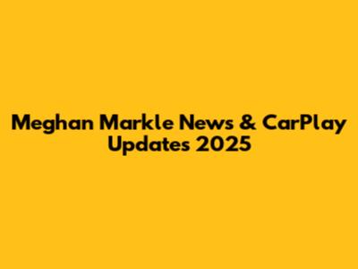 Meghan Markle News & CarPlay Updates 2025