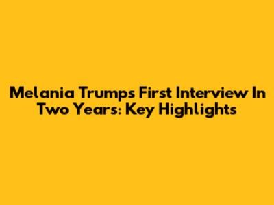 Melania Trump's First Interview In Two Years: Key Highlights