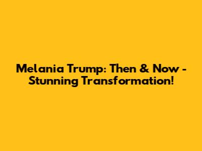 Melania Trump: Then & Now - Stunning Transformation!
