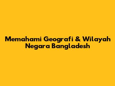 Memahami Geografi & Wilayah Negara Bangladesh