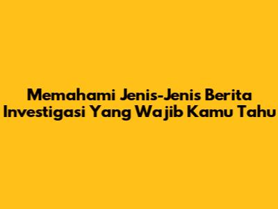 Memahami Jenis-Jenis Berita Investigasi Yang Wajib Kamu Tahu