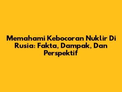 Memahami Kebocoran Nuklir Di Rusia: Fakta, Dampak, Dan Perspektif