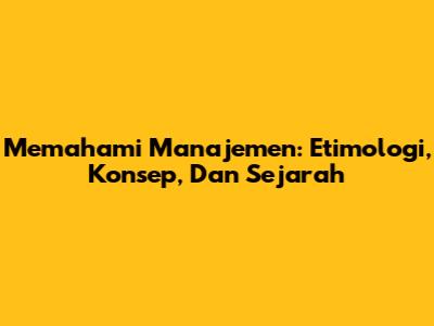 Memahami Manajemen: Etimologi, Konsep, Dan Sejarah