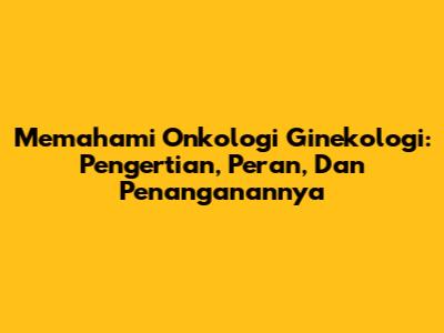 Memahami Onkologi Ginekologi: Pengertian, Peran, Dan Penanganannya