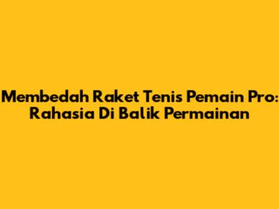 Membedah Raket Tenis Pemain Pro: Rahasia Di Balik Permainan