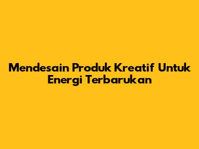 Mendesain Produk Kreatif Untuk Energi Terbarukan