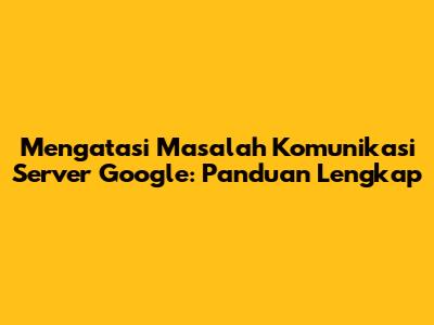 Mengatasi Masalah Komunikasi Server Google: Panduan Lengkap