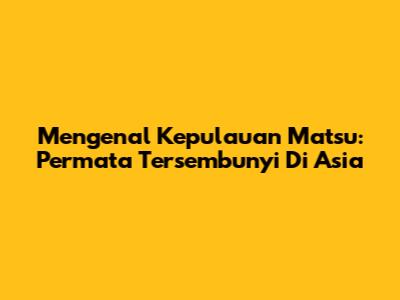 Mengenal Kepulauan Matsu: Permata Tersembunyi Di Asia