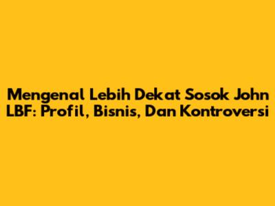 Mengenal Lebih Dekat Sosok John LBF: Profil, Bisnis, Dan Kontroversi