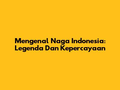 Mengenal Naga Indonesia: Legenda Dan Kepercayaan