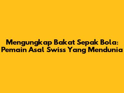 Mengungkap Bakat Sepak Bola: Pemain Asal Swiss Yang Mendunia