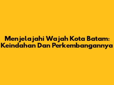 Menjelajahi Wajah Kota Batam: Keindahan Dan Perkembangannya