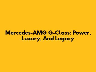 Mercedes-AMG G-Class: Power, Luxury, And Legacy