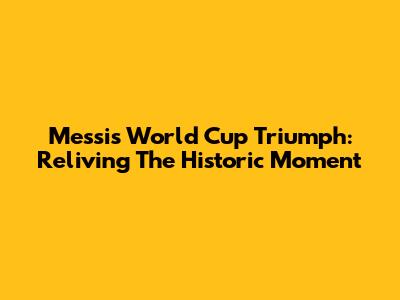Messi's World Cup Triumph: Reliving The Historic Moment
